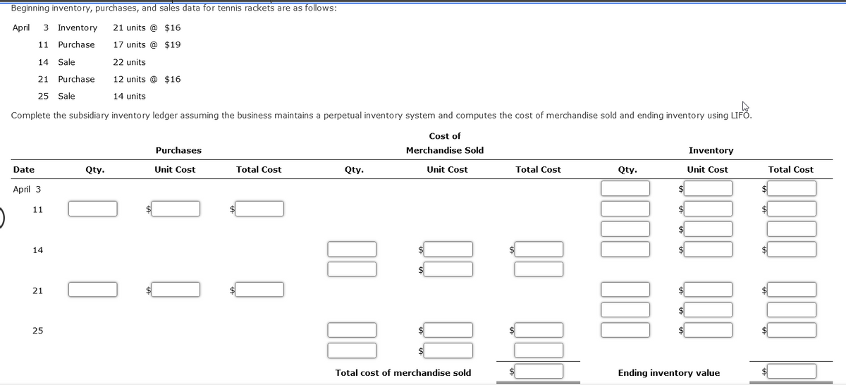 Beginning inventory, purchases, and sales data for tennis rackets are as follows:
April
3 Inventory 21 units @ $16
11 Purchase
17 units @ $19
14 Sale
22 units
21
12 units @ $16
25 Sale
14 units
Complete the subsidiary inventory ledger assuming the business maintains a perpetual inventory system and computes the cost of merchandise sold and ending inventory using LIFÖ.
LIFA
Date
April 3
11
14
21
Purchase
25
Qty.
Purchases
Unit Cost
Total Cost
Qty.
Cost of
Merchandise Sold
Unit Cost
Total cost of merchandise sold
Total Cost
Qty.
$
Inventory
Unit Cost
Ending inventory value
Total Cost