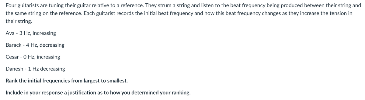 Four
guitarists are tuning their guitar relative to a reference. They strum a string and listen to the beat frequency being produced between their string and
the same string on the reference. Each guitarist records the initial beat frequency and how this beat frequency changes as they increase the tension in
their string.
Ava - 3 Hz, increasing
Barack - 4 Hz, decreasing
Cesar - 0 Hz, increasing
Danesh - 1 Hz decreasing
Rank the initial frequencies from largest to smallest.
Include in your response a justification as to how you determined your ranking.