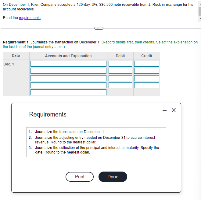 On December 1, Klien Company accepted a 120-day, 3%, $36,500 note receivable from J. Rock in exchange for his
account receivable.
Read the requirements.
Requirement 1. Journalize the transaction on December 1. (Record debits first, then credits. Select the explanation on
the last line of the journal entry table.)
Date
Accounts and Explanation
Dec. 1
Requirements
Debit
Print
1. Journalize the transaction on December 1.
2. Journalize the adjusting entry needed on December 31 to accrue interest
revenue. Round to the nearest dollar.
3.
Journalize the collection of the principal and interest at maturity. Specify the
date. Round to the nearest dollar.
Credit
Done
-
X