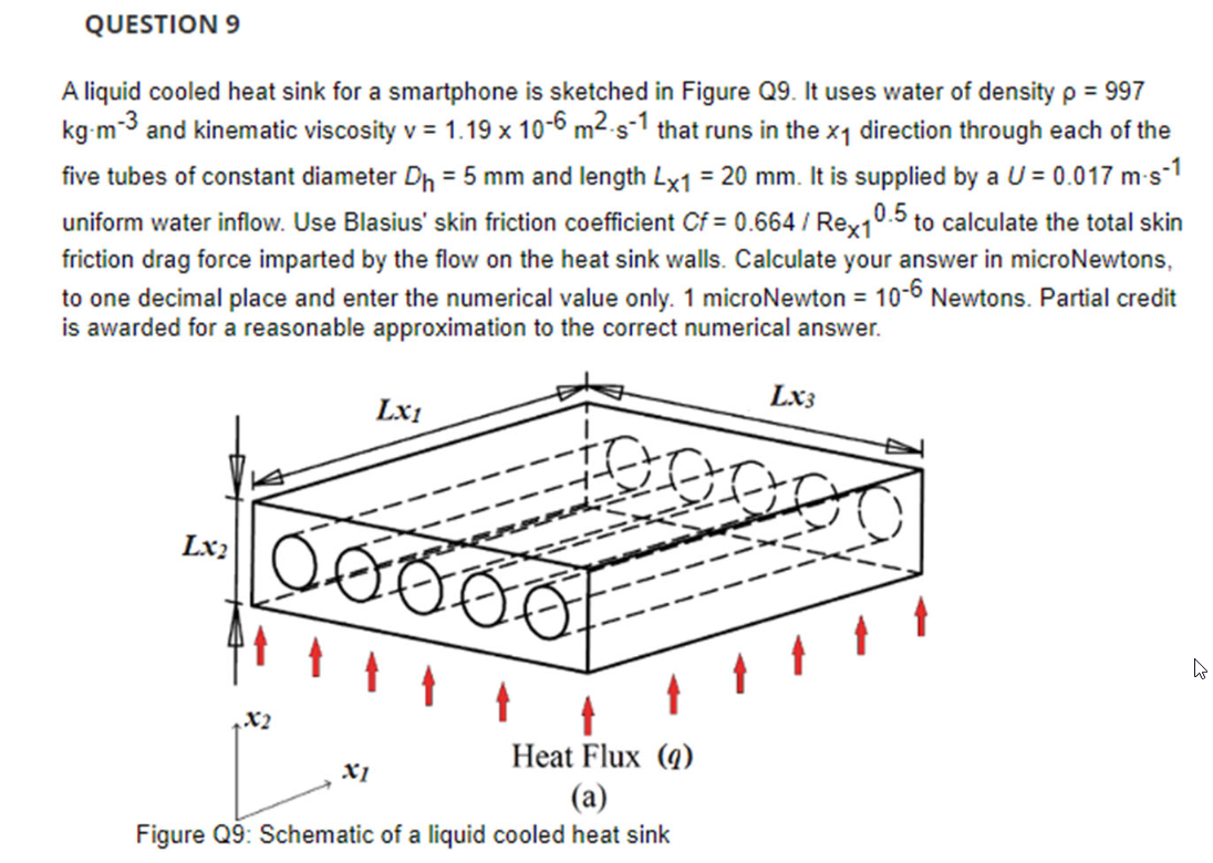 QUESTION 9
A liquid cooled heat sink for a smartphone is sketched in Figure Q9. It uses water of density p = 997
kg m-3 and kinematic viscosity v = 1.19 x 10-6 m²-s-1 that runs in the x₁ direction through each of the
five tubes of constant diameter D₁ = 5 mm and length Lx1 = 20 mm. It is supplied by a U = 0.017 m-s-1
uniform water inflow. Use Blasius' skin friction coefficient Cf = 0.664 / Rex1
0.5 to calculate the total skin
friction drag force imparted by the flow on the heat sink walls. Calculate your answer in microNewtons,
to one decimal place and enter the numerical value only. 1 microNewton = 10-6 Newtons. Partial credit
is awarded for a reasonable approximation to the correct numerical answer.
Lx₂
X2
Lx1
X1
Ő ve
Heat Flux (9)
(a)
Figure Q9: Schematic of a liquid cooled heat sink
LX3
4