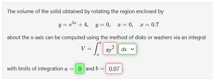 The volume of the solid obtained by rotating the region enclosed by
y=e² +4, y=0, x=0, x=0.7
about the x-axis can be computed using the method of disks or washers via an integral
- 1²
dx v
V =
with limits of integration a = 0 and b = 0.07