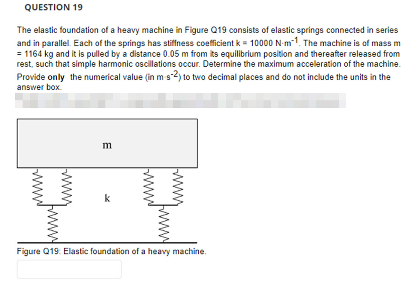 QUESTION 19
The elastic foundation of a heavy machine in Figure Q19 consists of elastic springs connected in series
and in parallel. Each of the springs has stiffness coefficient k = 10000 N-m-1. The machine is of mass m
= 1164 kg and it is pulled by a distance 0.05 m from its equilibrium position and thereafter released from
rest, such that simple harmonic oscillations occur. Determine the maximum acceleration of the machine.
Provide only the numerical value (in m-s-2) to two decimal places and do not include the units in the
answer box.
m
k
Figure Q19: Elastic foundation of a heavy machine.