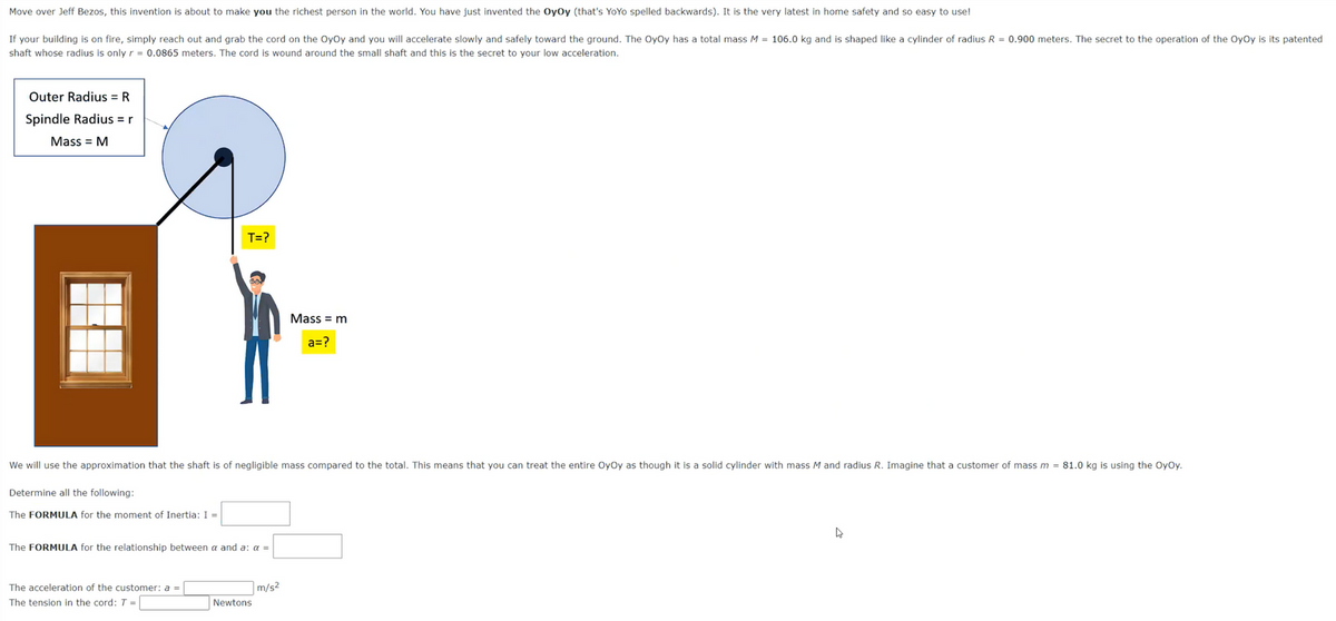 Move over Jeff Bezos, this invention is about to make you the richest person in the world. You have just invented the OyOy (that's YoYo spelled backwards). It is the very latest in home safety and so easy to use!
If your building is on fire, simply reach out and grab the cord on the OyOy and you will accelerate slowly and safely toward the ground. The OyOy has a total mass M = 106.0 kg and is shaped like a cylinder of radius R = 0.900 meters. The secret to the operation of the OyOy is its patented
shaft whose radius is only r = 0.0865 meters. The cord is wound around the small shaft and this is the secret to your low acceleration.
Outer Radius = R
Spindle Radius = r
Mass = M
Determine all the following:
We will use the approximation that the shaft is of negligible mass compared to the total. This means that you can treat the entire OyOy as though it is a solid cylinder with mass M and radius R. Imagine that customer of mass m = 81.0 kg is using the OyOy.
The FORMULA for the moment of Inertia: I =
The FORMULA for the relationship between
T=?
The acceleration of the customer: a
The tension in the cord: T=
and a: a =
Newtons
Mass = m
a=?
m/s²