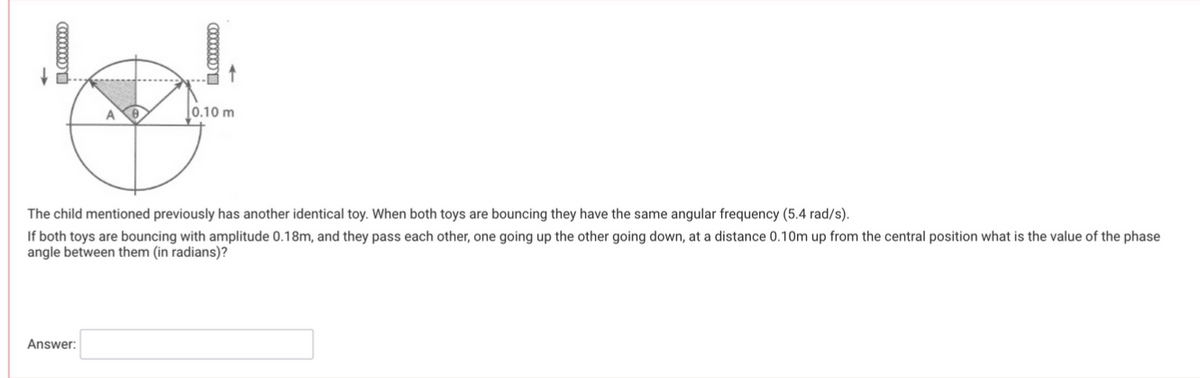 0000000
000000
Answer:
0.10 m
The child mentioned previously has another identical toy. When both toys are bouncing they have the same angular frequency (5.4 rad/s).
If both toys are bouncing with amplitude 0.18m, and they pass each other, one going up the other going down, at a distance 0.10m up from the central position what is the value of the phase
angle between them (in radians)?