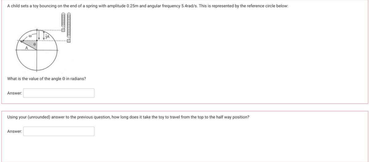 A child sets a toy bouncing on the end of a spring with amplitude 0.25m and angular frequency 5.4rad/s. This is represented by the reference circle below:
What is the value of the angle in radians?
Answer:
Using your (unrounded) answer to the previous question, how long does it take the toy to travel from the top to the half way position?
Answer: