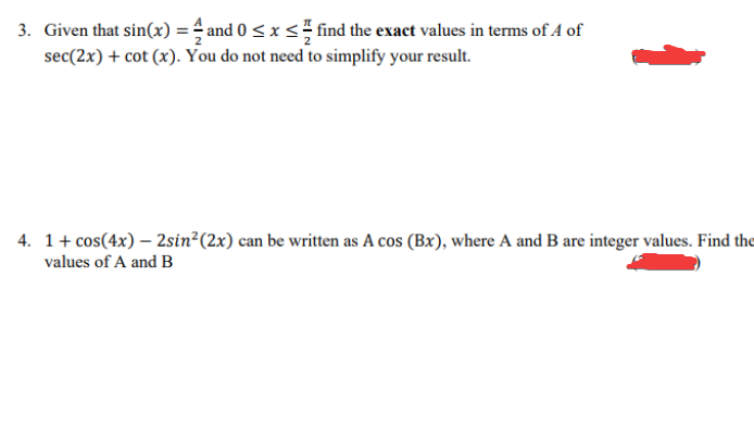 3. Given that sin(x) = 4 and 0 ≤ x ≤ find the exact values in terms of 4 of
sec(2x) + cot (x). You do not need to simplify your result.
4. 1+ cos(4x) - 2sin² (2x) can be written as A cos (Bx), where A and B are integer values. Find the
values of A and B