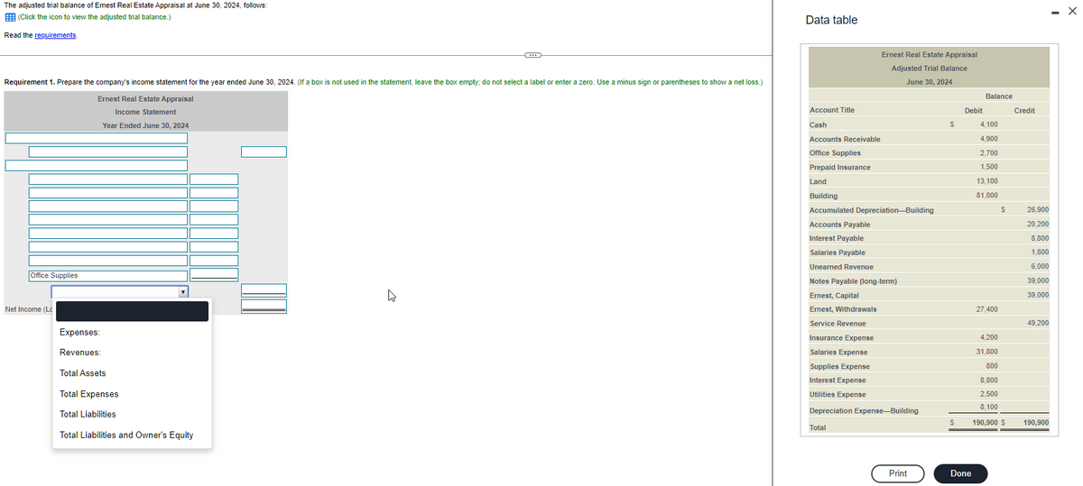 The adjusted trial balance of Ernest Real Estate Appraisal at June 30, 2024, follows:
(Click the icon to view the adjusted trial balance.)
Read the requirements.
Requirement 1. Prepare the company's income statement for the year ended June 30, 2024. (If a box is not used in the statement, leave the box empty; do not select a label or enter a zero. Use a minus sign or parentheses to show a net loss.)
Ernest Real Estate Appraisal
Income Statement
Year Ended June 30, 2024
Office Supplies
Net Income (Lc
Expenses:
Revenues:
C
Total Assets
Total Expenses
Total Liabilities
Total Liabilities and Owner's Equity
Data table
Account Title
Cash
Accounts Receivable
Office Supplies
Prepaid Insurance
Land
Ernest Real Estate Appraisal
Adjusted Trial Balance
June 30, 2024
Building
Accumulated Depreciation-Building
Accounts Payable
Interest Payable
Salaries Payable
Unearned Revenue
Notes Payable (long-term)
Ernest, Capital
Ernest, Withdrawals
Service Revenue
Insurance Expense
Salaries Expense
Supplies Expense
Interest Expense
Utilities Expense
Depreciation Expense-Building
Total
Print
S
$
Debit
Done
Balance
4,100
4,900
2,700
1,500
13,100
81,000
27,400
$
4,200
31,800
800
8,800
2,500
8,100
190,900 $
Credit
26,900
20,200
8,800
1,800
6,000
39,000
39,000
49,200
190,900
X