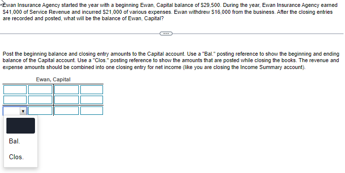 Ewan Insurance Agency started the year with a beginning Ewan, Capital balance of $29,500. During the year, Ewan Insurance Agency earned
$41,000 of Service Revenue and incurred $21,000 of various expenses. Ewan withdrew $16,000 from the business. After the closing entries
are recorded and posted, what will be the balance of Ewan, Capital?
Post the beginning balance and closing entry amounts to the Capital account. Use a "Bal." posting reference to show the beginning and ending
balance of the Capital account. Use a "Clos." posting reference to show the amounts that are posted while closing the books. The revenue and
expense amounts should be combined into one closing entry for net income (like you are closing the Income Summary account).
Ewan, Capital
Bal.
Clos.