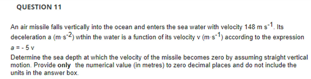 QUESTION 11
An air missile falls vertically into the ocean and enters the sea water with velocity 148 m s¯1. Its
deceleration a (m-s-2) wthin the water is a function of its velocity v (m-s-1) according to the expression
a=-5v
Determine the sea depth at which the velocity of the missile becomes zero by assuming straight vertical
motion. Provide only the numerical value (in metres) to zero decimal places and do not include the
units in the answer box.