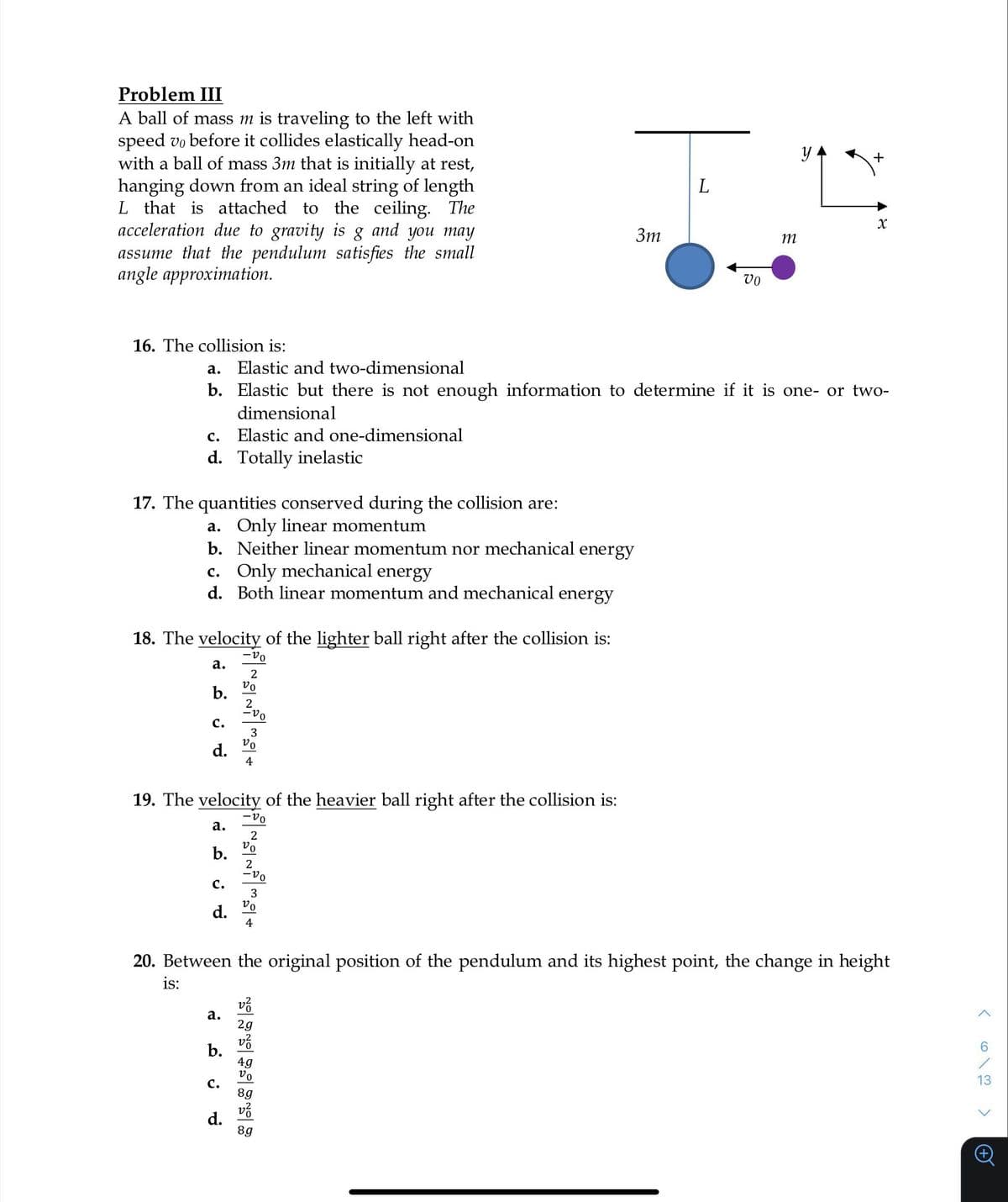 Problem III
A ball of mass m is traveling to the left with
speed vo before it collides elastically head-on
with a ball of mass 3m that is initially at rest,
hanging down from an ideal string of length
L that is attached to the ceiling. The
acceleration due to gravity is g and you may
assume that the pendulum satisfies the small
angle approximation.
16. The collision is:
C. Elastic and one-dimensional
d. Totally inelastic
17. The quantities conserved during the collision are:
a. Only linear momentum
b. Neither linear momentum nor mechanical energy
c. Only mechanical energy
d. Both linear momentum and mechanical energy
18. The velocity of the lighter ball right after the collision is:
-vo
a.
2
b.
C.
d.
a. Elastic and two-dimensional
b. Elastic but there is not enough information to determine if it is one- or two-
dimensional
C.
19. The velocity of the heavier ball right after the collision is:
-20
a.
b.
a.
vo
b.
2
-20
C.
3
vo
4
d.
vo
d.
~~~+
vo
-vo
v²
2g
v²
3m
49
vo
L
8g
v²
8g
Vo
20. Between the original position of the pendulum and its highest point, the change in height
is:
m
y
L
+
x
13