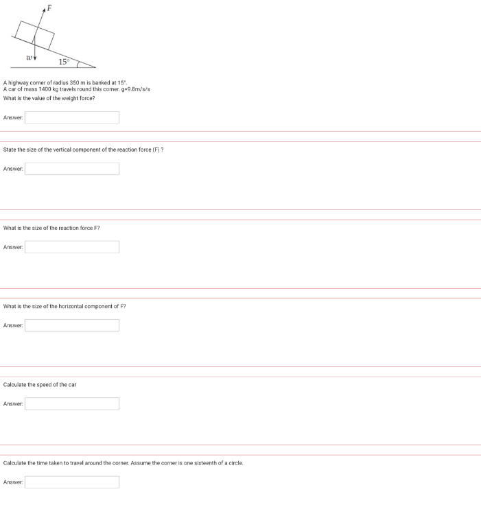 Answer:
A highway corner of radius 350 m is banked at 15".
A car of mass 1400 kg travels round this comer. g-9.8m/s/s
What is the value of the weight force?
Answer:
State the size of the vertical component of the reaction force (F)?
Answer:
WY
What is the size of the reaction force F?
15⁰
Answer:
What is the size of the horizontal component of F?
Answer:
Calculate the speed of the car
Answer:
Calculate the time taken to travel around the corner. Assume the corner is one sixteenth of a circle.