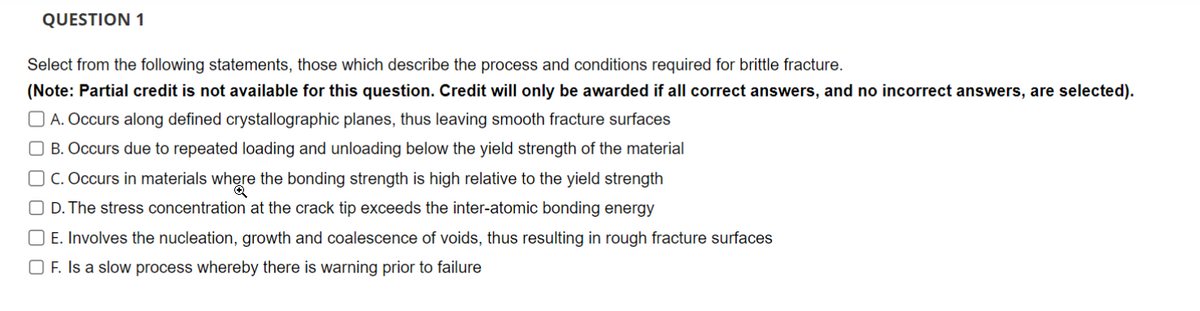 QUESTION 1
Select from the following statements, those which describe the process and conditions required for brittle fracture.
(Note: Partial credit is not available for this question. Credit will only be awarded if all correct answers, and no incorrect answers, are selected).
A. Occurs along defined crystallographic planes, thus leaving smooth fracture surfaces
B. Occurs due to repeated loading and unloading below the yield strength of the material
OC. Occurs in materials where the bonding strength is high relative to the yield strength
D. The stress concentration at the crack tip exceeds the inter-atomic bonding energy
☐ E. Involves the nucleation, growth and coalescence of voids, thus resulting in rough fracture surfaces
OF. Is a slow process whereby there is warning prior to failure