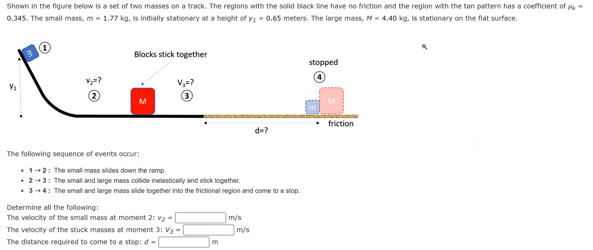 =
Shown in the figure below is a set of two masses on a track. The regions with the solid black line have no friction and the region with the tan pattern has a coefficient of μk
0.345. The small mass, m = 1.77 kg, is initially stationary at a height of y1 = 0.65 meters. The large mass, M = 4.40 kg, is stationary on the flat surface.
Y₁
3
●
V₂ = ?
2
●
Blocks stick together
The following sequence of events occur:
M
V3 = ?
(3)
12: The small mass slides down the ramp.
2 →3:
The small and large mass collide inelastically and stick together.
• 3 →4: The small and large mass slide together into the frictional region and come to a stop.
Determine all the following:
The velocity of the small mass at moment 2: V2 =
The velocity of the stuck masses at moment 3: V3 =
The distance required to come to a stop: d =
m
m/s
d=?
m/s
stopped
4
M
friction