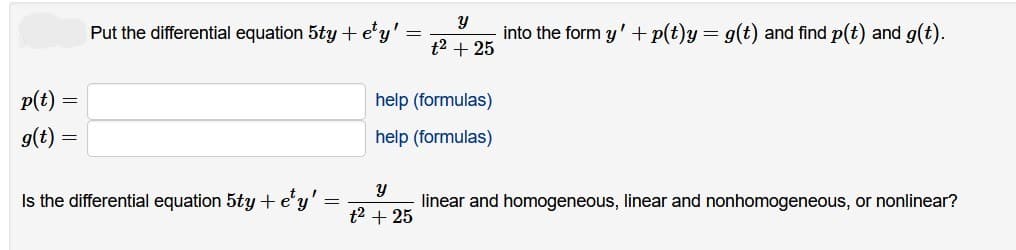 p(t)
g(t)
=
=
Put the differential equation 5ty + ety'
Is the differential equation 5ty + e¹y'
=
Y
t² + 25
help (formulas)
help (formulas)
Y
t² + 25
into the form y' + p(t)y = g(t) and find p(t) and g(t).
linear and homogeneous, linear and nonhomogeneous, or nonlinear?
