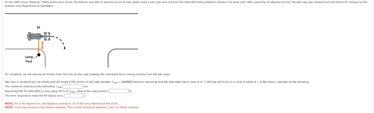 In the 1989 movie "Batman" (likely before your time), the batman was able to execute a turn at high speed using a bat-rope shot out from the batmobile that grabbed a Gotham City lamp post. After executing 90 degrees of turn, the bat-rope was released and left behind for cleanup by the
Gotham City Department of Sanitation.
Lamp
Post
M
Rope
For simplicity, we will assume no friction from the tires on the road (making the centripetal force coming entirely from the bat-rope).
Bat-rope is excellent but not infinite and will break if the tension in the rope exceeds Tmax= 1649000 Newtons. Assuming that the batmobile has a mass of m= 1213 kg and turns in a circle of radius R = 2.58 meters, calculate all the following:
The maximum velocity of the batmobile, Vmax
m/s
Assuming that the batmobile is only going 76 % of Vmax, what is the rope tension?
The time required to make the 90 degree turn,
N
NOTE: For a 90 degree turn, the distance covered is 1/4 of the circumference of the circle.
NOTE: Count the zeroes on the tension carefully. The number should be between 1 and 10 million newtons.