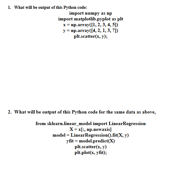 1. What will be output of this Python code:
import numpy as np
import matplotlib.pyplot as plt
x = np.array([1, 2, 3, 4, 5])
y = np.array([4, 2, 1, 3, 7])
plt.scatter(x, y);
2. What will be output of this Python code for the same data as above,
from sklearn.linear_model import LinearRegression
X = x[:, np.newaxis]
model = LinearRegression().fit(x, y)
yfit=model.predict(X)
plt.scatter(x, y)
plt.plot(x, yfit);