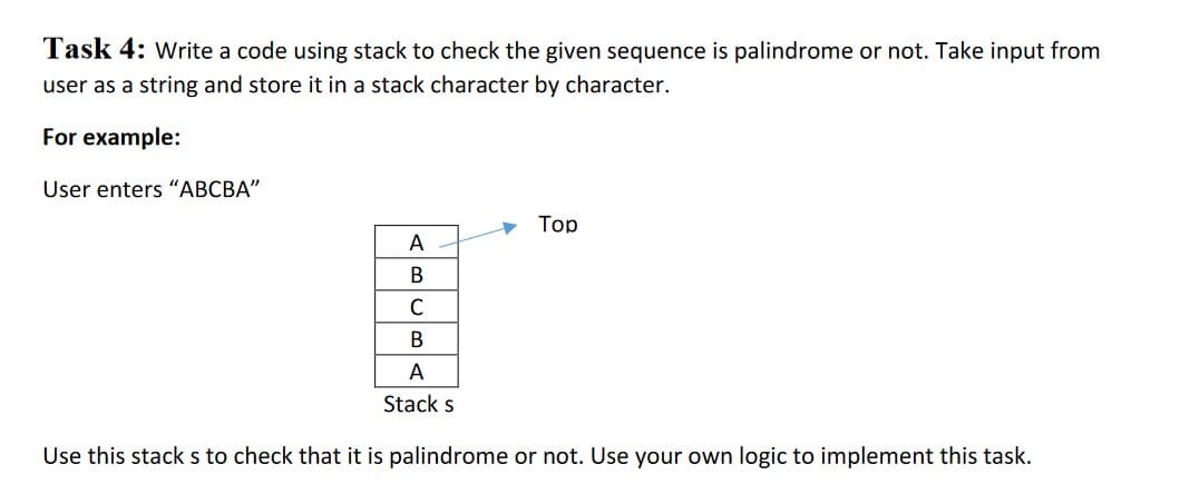 Task 4: write a code using stack to check the given sequence is palindrome or not. Take input from
user as a string and store it in a stack character by character.
For example:
User enters "ABCBA"
Тop
A
В
C
В
А
Stack s
Use this stack s to check that it is palindrome or not. Use your own logic to implement this task.
