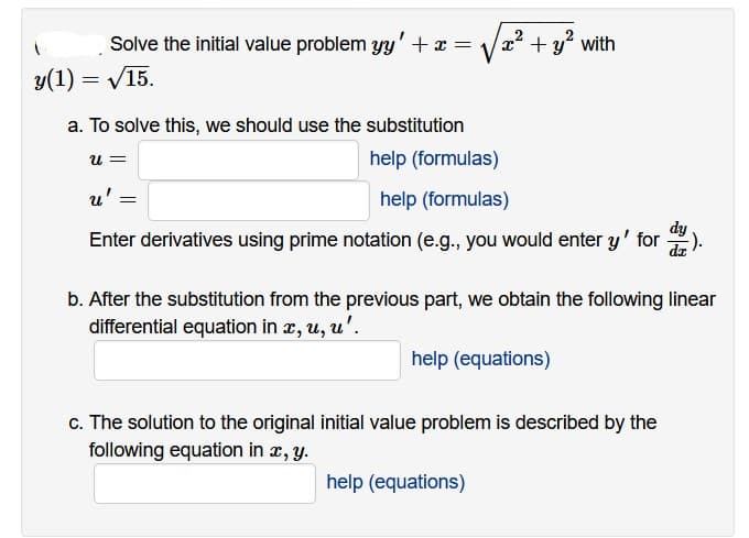 Solve the initial value problem yy' + x =
y(1) = √15.
a. To solve this, we should use the substitution
U =
x²
u' =
-y² with
help (formulas)
help (formulas)
dy
Enter derivatives using prime notation (e.g., you would enter y' for dz
+y
b. After the substitution from the previous part, we obtain the following linear
differential equation in x, u, u'.
help (equations)
c. The solution to the original initial value problem is described by the
following equation in x, y.
help (equations)