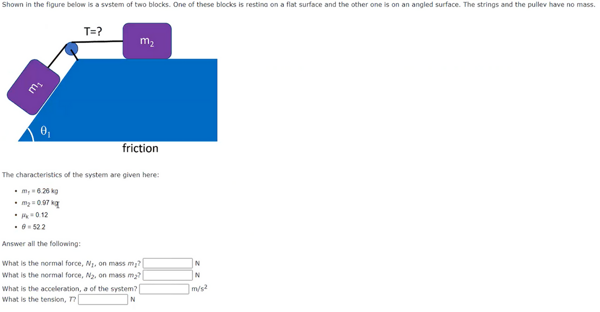 Shown in the figure below is a system of two blocks. One of these blocks is resting on a flat surface and the other one is on an angled surface. The strings and the pulley have no mass.
m₁
• μk = 0.12
• 0 = 52.2
T=?
Answer all the following:
m₂
The characteristics of the system are given here:
• m₁ = 6.26 kg
m₂ = 0.97 kg[
friction
What is the normal force, N₁, on mass m₁?
What is the normal force, N₂, on mass m₂?
What is the acceleration, a of the system?
What is the tension, T?
N
N
N
m/s2