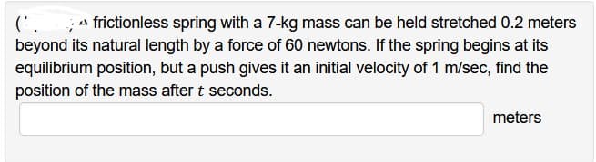 (*. frictionless spring with a 7-kg mass can be held stretched 0.2 meters
beyond its natural length by a force of 60 newtons. If the spring begins at its
equilibrium position, but a push gives it an initial velocity of 1 m/sec, find the
position of the mass after t seconds.
meters