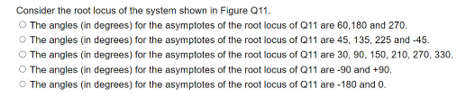 Consider the root locus of the system shown in Figure Q11.
O The angles (in degrees) for the asymptotes of the root locus of Q11 are 60,180 and 270.
O The angles (in degrees) for the asymptotes of the root locus of Q11 are 45, 135, 225 and -45.
O The angles (in degrees) for the asymptotes of the root locus of Q11 are 30, 90, 150, 210, 270, 330,
O The angles (in degrees) for the asymptotes of the root locus of Q11 are -90 and +90.
O The angles (in degrees) for the asymptotes of the root locus of Q11 are -180 and 0.