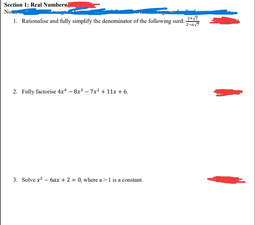 Section 1: Real Numbers
Note,...
Paccign.
1. Rationalise and fully simplify the denominator of the following surd:
2. Fully factorise 4x4 -8x³ - 7x² + 11x + 6.
3. Solve x² - 6ax + 2 = 0, where a > 1 is a constant.
2+√7
2-a√7