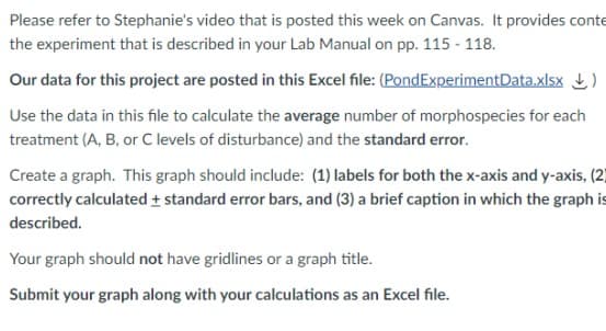 Please refer to Stephanie's video that is posted this week on Canvas. It provides conte
the experiment that is described in your Lab Manual on pp. 115 - 118.
Our data for this project are posted in this Excel file: (PondExperimentData.xlsx)
Use the data in this file to calculate the average number of morphospecies for each
treatment (A, B, or C levels of disturbance) and the standard error.
Create a graph. This graph should include: (1) labels for both the x-axis and y-axis, (2)
correctly calculated + standard error bars, and (3) a brief caption in which the graph is
described.
Your graph should not have gridlines or a graph title.
Submit your graph along with your calculations as an Excel file.