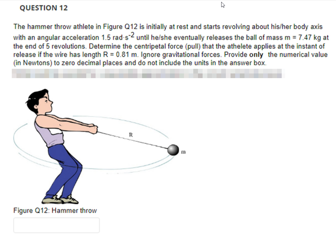 QUESTION 12
The hammer throw athlete in Figure Q12 is initially at rest and starts revolving about his/her body axis
with an angular acceleration 1.5 rad-s-2 until he/she eventually releases the ball of mass m = 7.47 kg at
the end of 5 revolutions. Determine the centripetal force (pull) that the athelete applies at the instant of
release if the wire has length R = 0.81 m. Ignore gravitational forces. Provide only the numerical value
(in Newtons) to zero decimal places and do not include the units in the answer box.
Figure Q12: Hammer throw
R
m