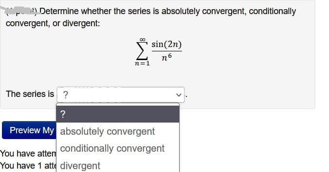 Determine whether the series is absolutely convergent, conditionally
convergent, or divergent:
n=1
You have atten
You have 1 atte divergent
sin(2n)
n6
The series is ?
?
Preview My absolutely convergent
conditionally convergent