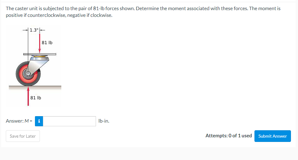 The caster unit is subjected to the pair of 81-lb forces shown. Determine the moment associated with these forces. The moment is
positive if counterclockwise, negative if clockwise.
1.3"
81 lb
lb-in.
Attempts: 0 of 1 used
Submit Answer
81 lb
Answer: M = i
Save for Later