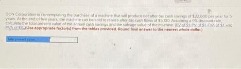 DON Corporation is contemplating the purchase of a machine that will produce net after-tax cash savings of $22.000 per year for 5
years. At the end of five years, the machine can be sold to realize after-tax cash flows of $5,300 Assuming a 9% discount rate,
calculate the total present value of the annual cash savings and the salvage value of the machine (EV of 51, PV of 51. EVA of S1, and
PVA of 5) (Use appropriate factor(s) from the tables provided. Round final answer to the nearest whole dollar)
Total presentan