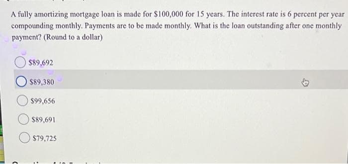 A fully amortizing mortgage loan is made for $100,000 for 15 years. The interest rate is 6 percent per year
compounding monthly. Payments are to be made monthly. What is the loan outstanding after one monthly
payment? (Round to a dollar)
$89,692
$89,380
$99,656
$89,691
$79,725