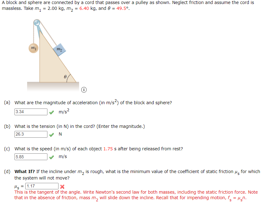 A block and sphere are connected by a cord that passes over a pulley as shown. Neglect friction and assume the cord is
massless. Take m, = 2.00 kg, m, = 6.40 kg, and e = 49.5°.
m2
(a) What are the magnitude of acceleration (in m/s²) of the block and sphere?
3.34
v m/s?
(b) What is the tension (in N) in the cord? (Enter the magnitude.)
26.3
N
(c) What is the speed (in m/s) of each object 1.75 s after being released from rest?
5.85
m/s
(d) What If? If the incline under m, is rough, what is the minimum value of the coefficient of static friction u, for which
the system will not move?
Hs =[1.17
This is the tangent of the angle. Write Newton's second law for both masses, including the static friction force. Note
that in the absence of friction, mass m, will slide down the incline. Recall that for impending motion, f = µ̟n.
