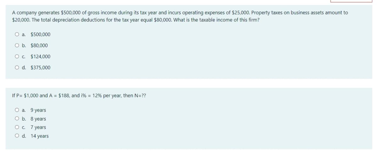 A company generates $500,000 of gross income during its tax year and incurs operating expenses of $25,000. Property taxes on business assets amount to
$20,000. The total depreciation deductions for the tax year equal $80,000. What is the taxable income of this firm?
a.
$500,000
O b. $80,000
O. $124,000
O d. $375,000
If P= $1,000 and A = $188, and i% = 12% per year, then N=??
O a. 9 years
O b. 8 years
Ос 7years
O d. 14 years
