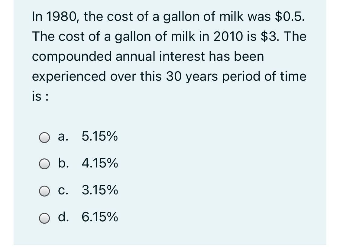 In 1980, the cost of a gallon of milk was $0.5.
The cost of a gallon of milk in 2010 is $3. The
compounded annual interest has been
experienced over this 30 years period of time
i :
О а. 5.15%
O b. 4.15%
Ос.
O c. 3.15%
O d. 6.15%
