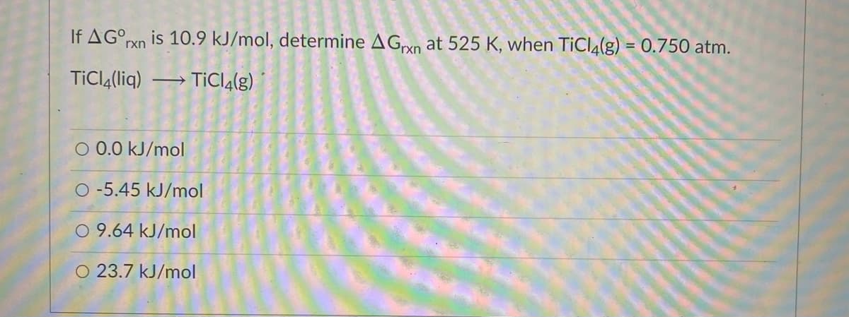 If AG°rxn is 10.9 kJ/mol, determine AGxn at 525 K, when TICI4(g) = 0.750 atm.
%3D
TiClą(liq)
→ TÍCI4(g)
O 0.0 kJ/mol
O -5.45 kJ/mol
O 9.64 kJ/mol
O 23.7 kJ/mol
