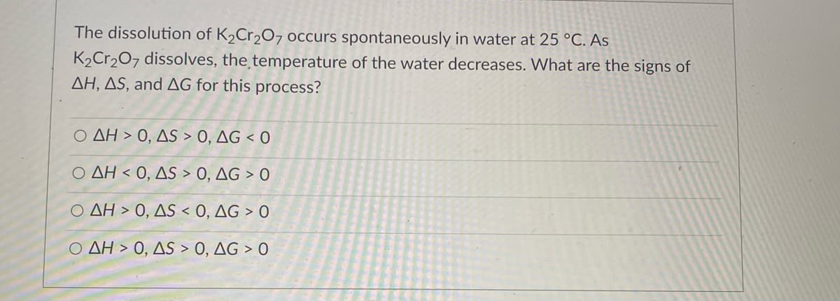 The dissolution of K2Cr2O7 occurs spontaneously in water at 25 °C. As
K2Cr207 dissolves, the temperature of the water decreases. What are the signs of
AH, AS, and AG for this process?
O AH > 0, AS > 0, AG < O
Ο ΔΗ< 0 , ΔS0, ΔG 0
O AH > 0, AS < 0, AG > 0
Ο ΔΗ>0, ΔS0, ΔG >0
