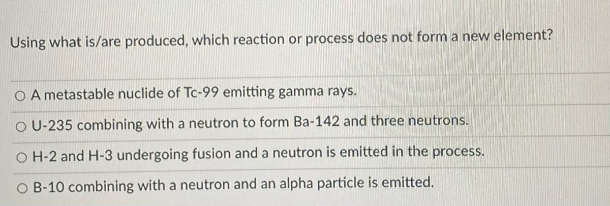 Using what is/are produced, which reaction or process does not form a new element?
O A metastable nuclide of Tc-99 emitting gamma rays.
O U-235 combining with a neutron to form Ba-142 and three neutrons.
O H-2 and H-3 undergoing fusion and a neutron is emitted in the process.
O B-10 combining with a neutron and an alpha particle is emitted.
