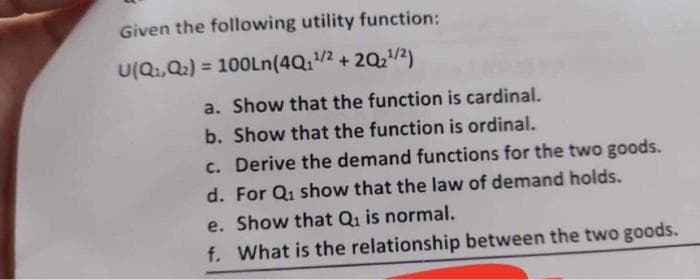 Given the following utility function:
U(Q,Q2) = 100LN(4Q1/2 + 2Q,/2)
%3D
a. Show that the function is cardinal.
b. Show that the function is ordinal.
c. Derive the demand functions for the two goods.
d. For Q1 show that the law of demand holds.
e. Show that Q1 is normal.
f. What is the relationship between the two goods.
