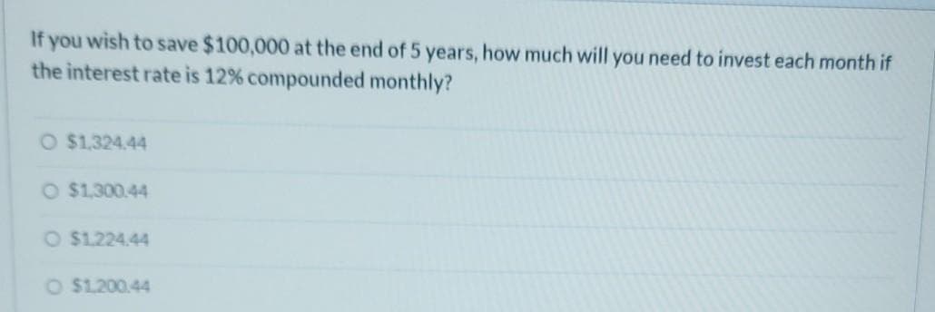 If you wish to save $100,000 at the end of 5 years, how much will you need to invest each month if
the interest rate is 12% compounded monthly?
O $1.324.44
O $1,300.44
O $1.224.44
O $1.200.44
