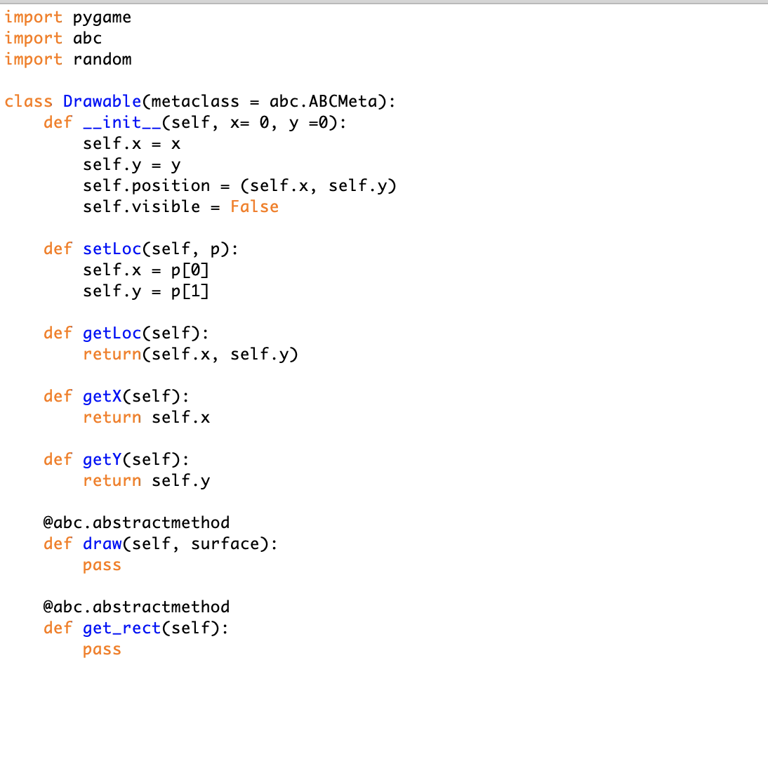 import pygame
import abc
import random
class Drawable(metaclassabc.ABCMeta):
def __init__(self, x- 0, y -0):
self.x- X
self.y -y
self.position - (self.x, self .y)
self.visibleFalse
def setLoc(self, p):
self.x p0]
self.y -p[17
def getLoc(self):
return(self.x, self.y)
def getX(self)
return self.x
def getY(self):
return self.y
@abc.abstractmethod
def draw(self, surface):
pass
@abc.abstractmethod
def get rect(self):
pass
