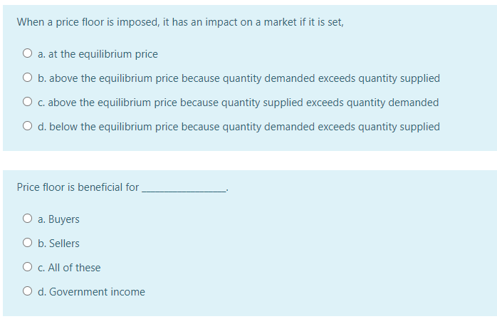 When a price floor is imposed, it has an impact on a market if it is set,
O a. at the equilibrium price
O b. above the equilibrium price because quantity demanded exceeds quantity supplied
O c. above the equilibrium price because quantity supplied exceeds quantity demanded
O d. below the equilibrium price because quantity demanded exceeds quantity supplied
Price floor is beneficial for
O a. Buyers
O b. Sellers
O c. All of these
O d. Government income
