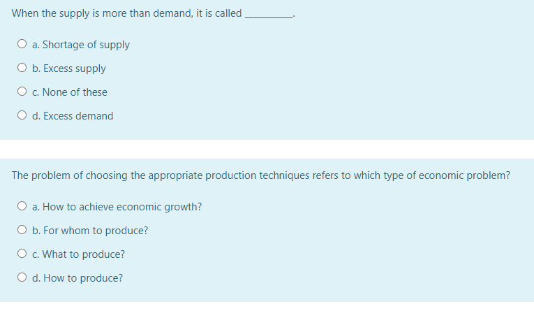 When the supply is more than demand, it is called
O a. Shortage of supply
O b. Excess supply
O c. None of these
O d. Excess demand
The problem of choosing the appropriate production techniques refers to which type of economic problem?
O a. How to achieve economic growth?
O b. For whom to produce?
O . What to produce?
O d. How to produce?
