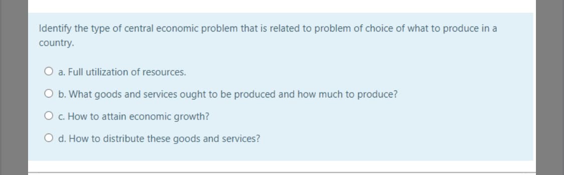 Identify the type of central economic problem that is related to problem of choice of what to produce in a
country.
O a. Full utilization of resources.
O b. What goods and services ought to be produced and how much to produce?
O c. How to attain economic growth?
O d. How to distribute these goods and services?
