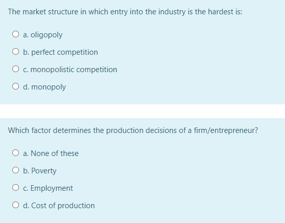 The market structure in which entry into the industry is the hardest is:
O a. oligopoly
O b. perfect competition
O c. monopolistic competition
O d. monopoly
Which factor determines the production decisions of a firm/entrepreneur?
O a. None of these
O b. Poverty
O c. Employment
O d. Cost of production
