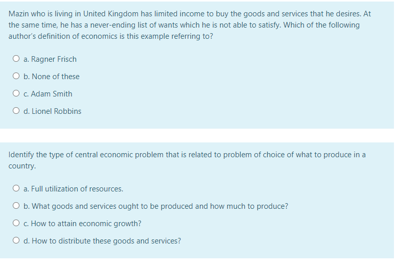 Mazin who is living in United Kingdom has limited income to buy the goods and services that he desires. At
the same time, he has a never-ending list of wants which he is not able to satisfy. Which of the following
author's definition of economics is this example referring to?
O a. Ragner Frisch
O b. None of these
O c. Adam Smith
O d. Lionel Robbins
Identify the type of central economic problem that is related to problem of choice of what to produce in a
country.
O a. Full utilization of resources.
O b. What goods and services ought to be produced and how much to produce?
O c. How to attain economic growth?
O d. How to distribute these goods and services?
