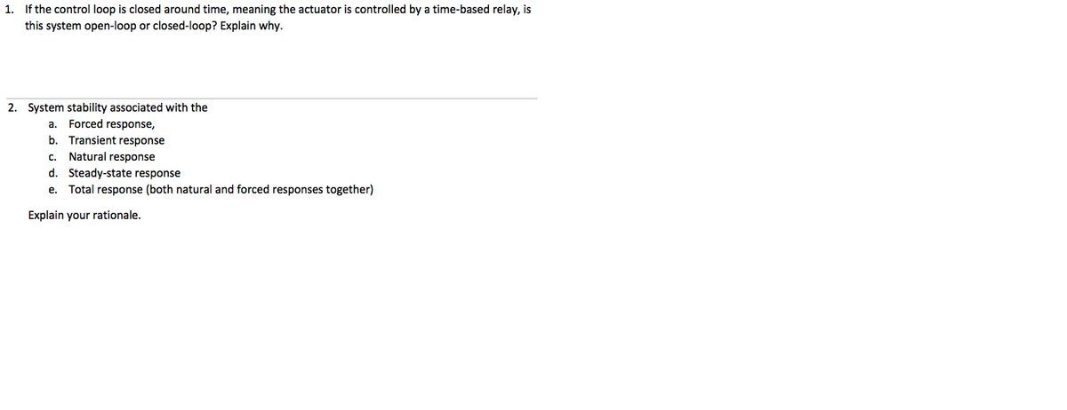 1. If the control loop is closed around time, meaning the actuator is controlled by a time-based relay, is
this system open-loop or closed-loop? Explain why.
2. System stability associated with the
a. Forced response,
b. Transient response
c. Natural response
d. Steady-state response
Total response (both natural and forced responses together)
е.
Explain your rationale.
