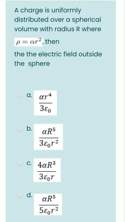 A charge is uniformly
distributed over a spherical
volume with radius R where
p = ar?, then
the the electric field outside
the sphere
O a. ar*
b.
aR5
3€gr2
O C. 4aR3
38,r
O d.
aR5
5ɛ,r2
