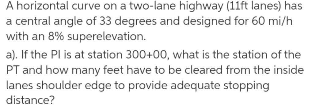 A horizontal curve on a two-lane highway (11ft lanes) has
a central angle of 33 degrees and designed for 60 mi/h
with an 8% superelevation.
a). If the Pl is at station 300+00, what is the station of the
PT and how many feet have to be cleared from the inside
lanes shoulder edge to provide adequate stopping
distance?
