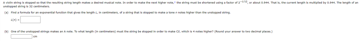 A violin string is stopped so that the resulting string length makes a desired musical note. In order to make the next higher note, the string must be shortened using a factor of 2-1/12, or about 0.944. That is, the current length is multiplied by 0.944. The length of an
unstopped string is 32 centimeters.
(a) Find a formula for an exponential function that gives the length L, in centimeters, of a string that is stopped to make a tone n notes higher than the unstopped string.
L(n) =
(b) One of the unstopped strings makes an A note. To what length (in centimeters) must the string be stopped in order to make C#, which is 4 notes higher? (Round your answer to two decimal places.)
cm